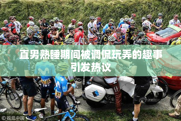 直男熟睡期间被调侃玩弄的趣事引发热议