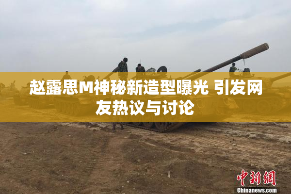 赵露思M神秘新造型曝光 引发网友热议与讨论