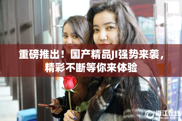 重磅推出！国产精品JI强势来袭，精彩不断等你来体验