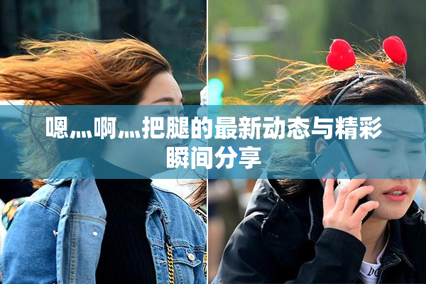 嗯灬啊灬把腿的最新动态与精彩瞬间分享