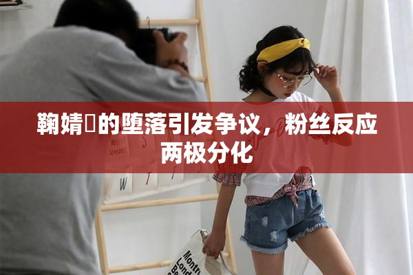 鞠婧祎的堕落引发争议，粉丝反应两极分化
