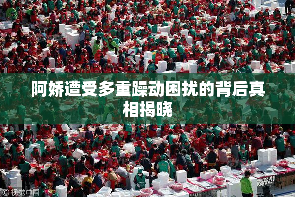 阿娇遭受多重躁动困扰的背后真相揭晓