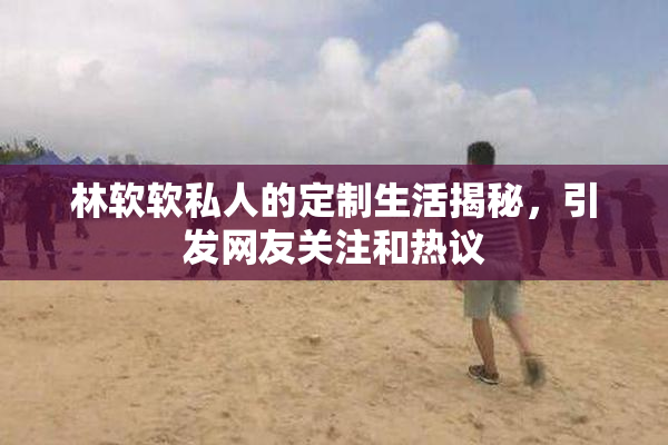 林软软私人的定制生活揭秘，引发网友关注和热议