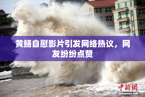 黄鳝自慰影片引发网络热议，网友纷纷点赞