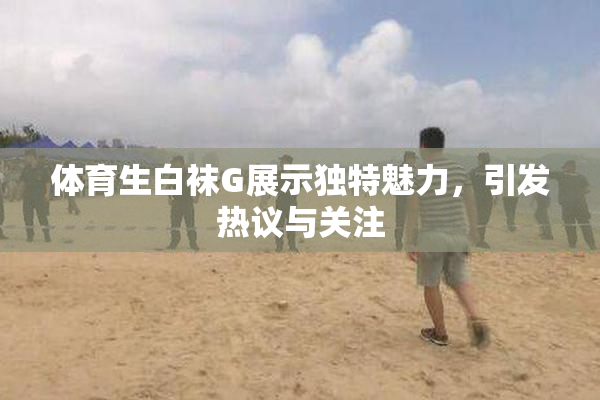 体育生白袜G展示独特魅力，引发热议与关注