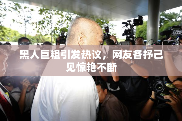 黑人巨粗引发热议，网友各抒己见惊艳不断