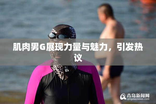 肌肉男G展现力量与魅力，引发热议