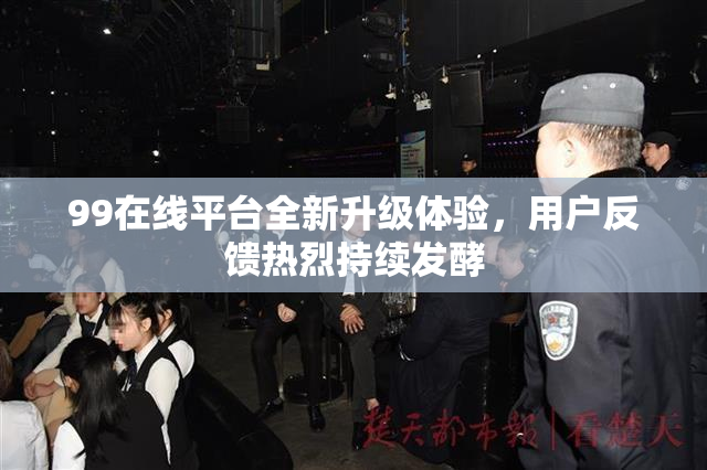 99在线平台全新升级体验，用户反馈热烈持续发酵