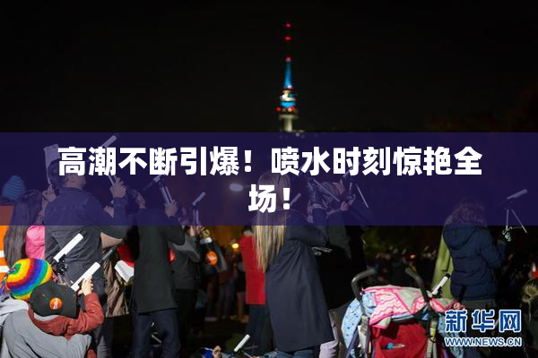 高潮不断引爆！喷水时刻惊艳全场！