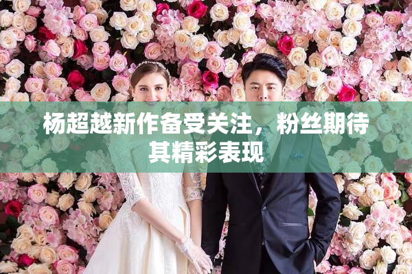 杨超越新作备受关注，粉丝期待其精彩表现