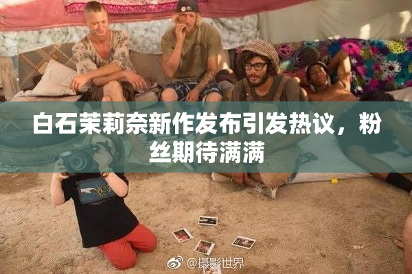 白石茉莉奈新作发布引发热议，粉丝期待满满