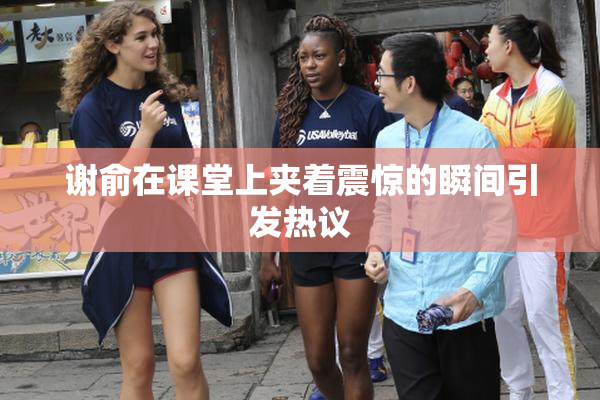 谢俞在课堂上夹着震惊的瞬间引发热议