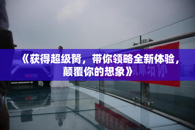 《获得超级胬，带你领略全新体验，颠覆你的想象》