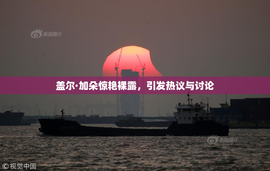 盖尔·加朵惊艳裸露，引发热议与讨论