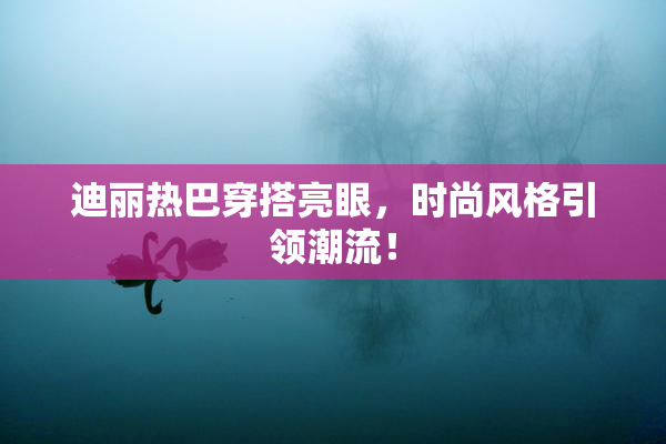 迪丽热巴穿搭亮眼，时尚风格引领潮流！