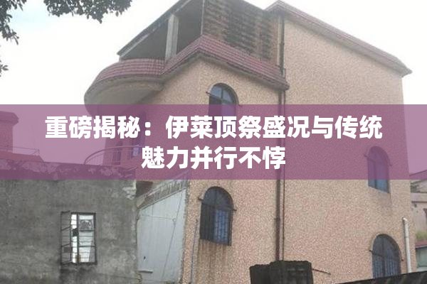 重磅揭秘：伊莱顶祭盛况与传统魅力并行不悖
