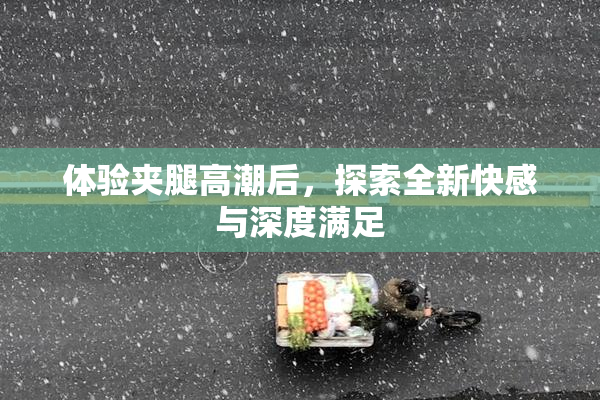 体验夹腿高潮后，探索全新快感与深度满足