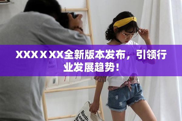 XXXⅩXX全新版本发布，引领行业发展趋势！