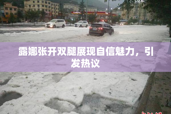 露娜张开双腿展现自信魅力，引发热议