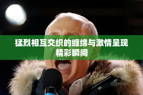 猛烈相互交织的缠绵与激情呈现精彩瞬间