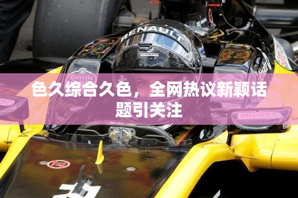 色久综合久色，全网热议新颖话题引关注