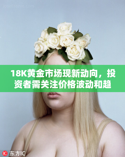 18K黄金市场现新动向，投资者需关注价格波动和趋势变化