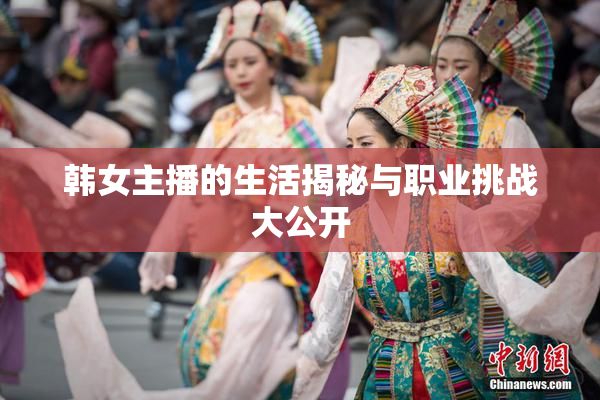 韩女主播的生活揭秘与职业挑战大公开