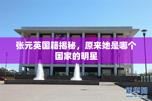 张元英国籍揭秘，原来她是哪个国家的明星
