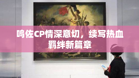 鸣佐CP情深意切，续写热血羁绊新篇章