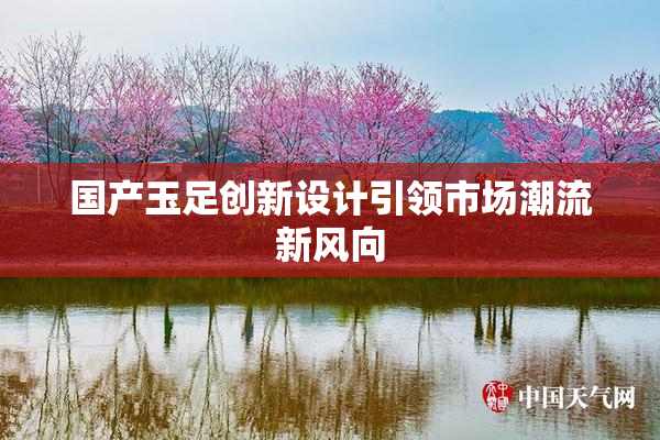 国产玉足创新设计引领市场潮流新风向