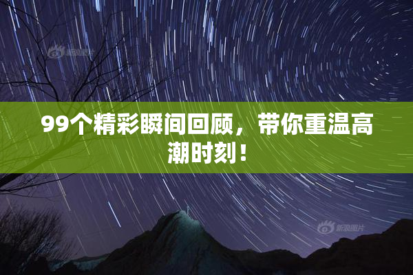 99个精彩瞬间回顾，带你重温高潮时刻！