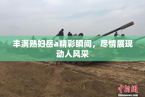丰满熟妇岳a精彩瞬间，尽情展现动人风采