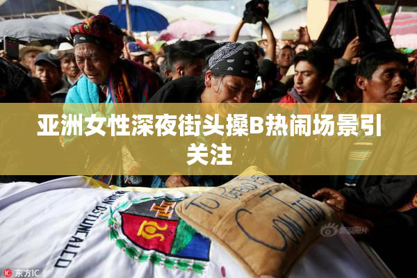 亚洲女性深夜街头搡B热闹场景引关注