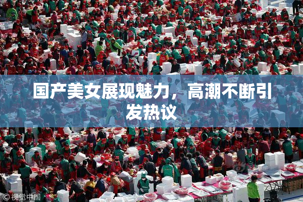 国产美女展现魅力，高潮不断引发热议
