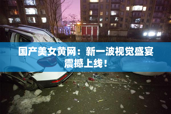 国产美女黄网：新一波视觉盛宴震撼上线！