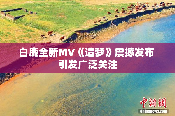 白鹿全新MV《造梦》震撼发布 引发广泛关注