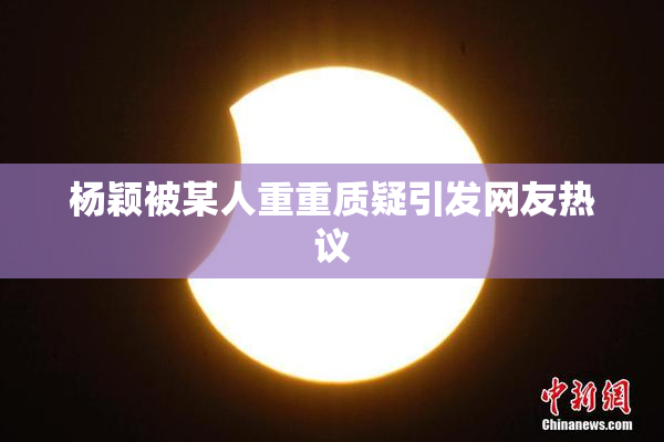 杨颖被某人重重质疑引发网友热议