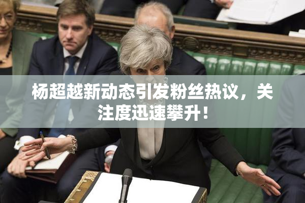 杨超越新动态引发粉丝热议，关注度迅速攀升！
