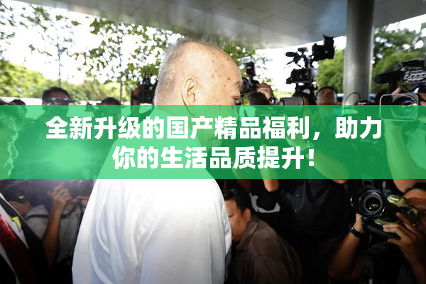 全新升级的国产精品福利，助力你的生活品质提升！