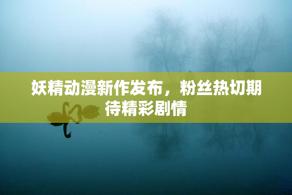 妖精动漫新作发布，粉丝热切期待精彩剧情
