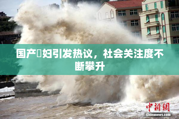 国产婬妇引发热议，社会关注度不断攀升