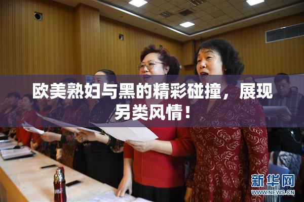 欧美熟妇与黑的精彩碰撞，展现另类风情！
