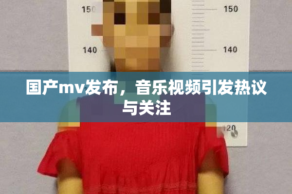 国产mv发布，音乐视频引发热议与关注