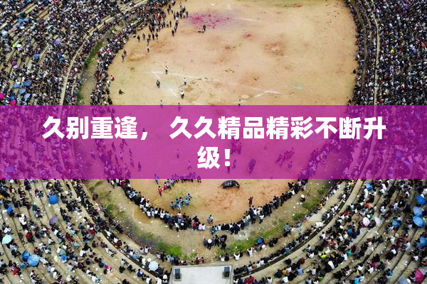 久别重逢， 久久精品精彩不断升级！