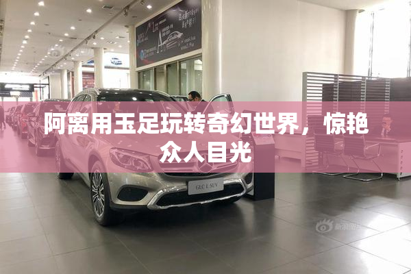 阿离用玉足玩转奇幻世界，惊艳众人目光