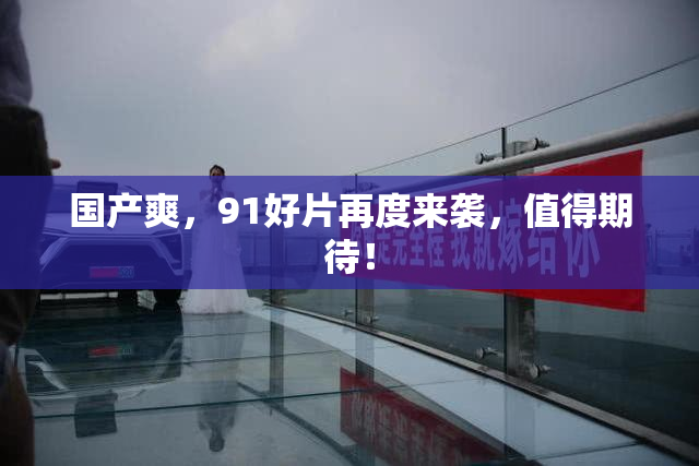 国产爽，91好片再度来袭，值得期待！