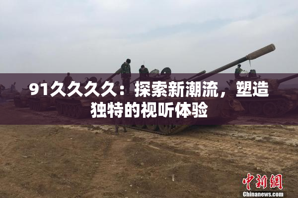 91久久久久：探索新潮流，塑造独特的视听体验