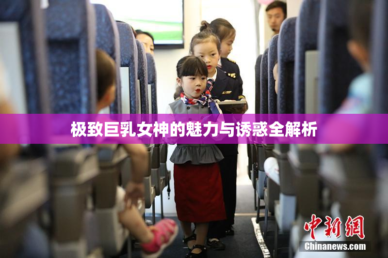 极致巨乳女神的魅力与诱惑全解析