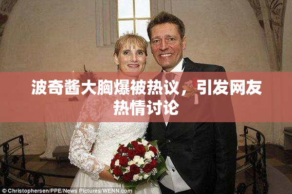 波奇酱大胸爆被热议，引发网友热情讨论