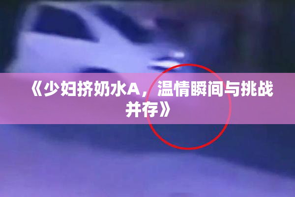 《少妇挤奶水A，温情瞬间与挑战并存》